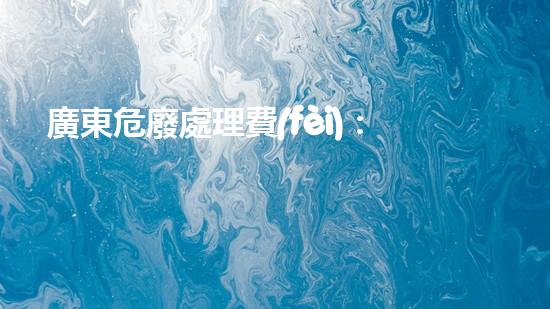 廣東危廢處理費(fèi)：隱患背后的財(cái)富？